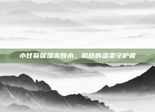 小甘菊保湿爽肤水，肌肤的温柔守护者