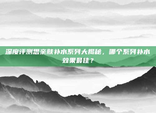深度评测思亲肤补水系列大揭秘，哪个系列补水效果最佳？