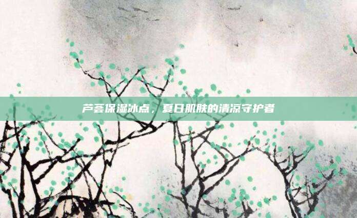 芦荟保湿冰点，夏日肌肤的清凉守护者