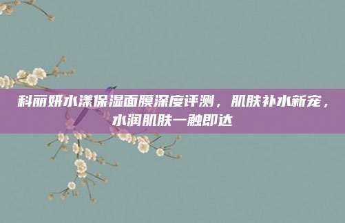 科丽妍水漾保湿面膜深度评测,肌肤补水新宠,水润肌肤一触即达