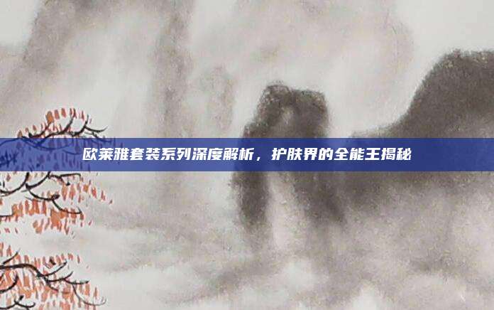 欧莱雅套装系列深度解析，护肤界的全能王揭秘