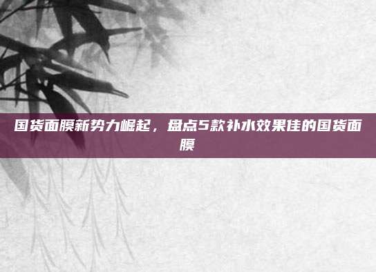 国货面膜新势力崛起，盘点5款补水效果佳的国货面膜