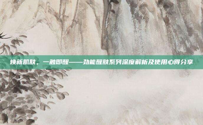 焕新肌肤，一触即醒——劲能醒肤系列深度解析及使用心得分享