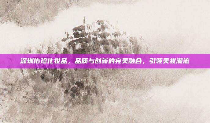 深圳佑珍化妆品，品质与创新的完美融合，引领美妆潮流