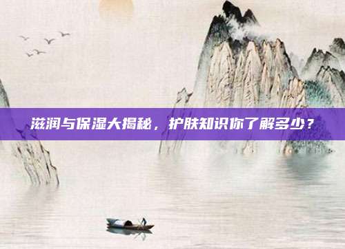 滋润与保湿大揭秘，护肤知识你了解多少？