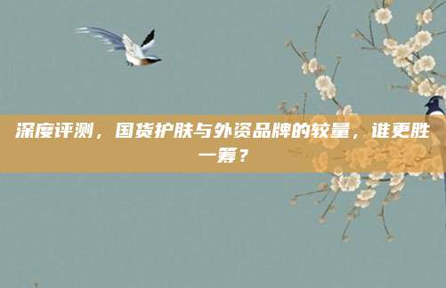 深度评测，国货护肤与外资品牌的较量，谁更胜一筹？