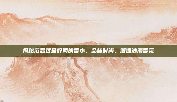 揭秘范思哲最好闻的香水，品味时尚，邂逅浪漫香氛