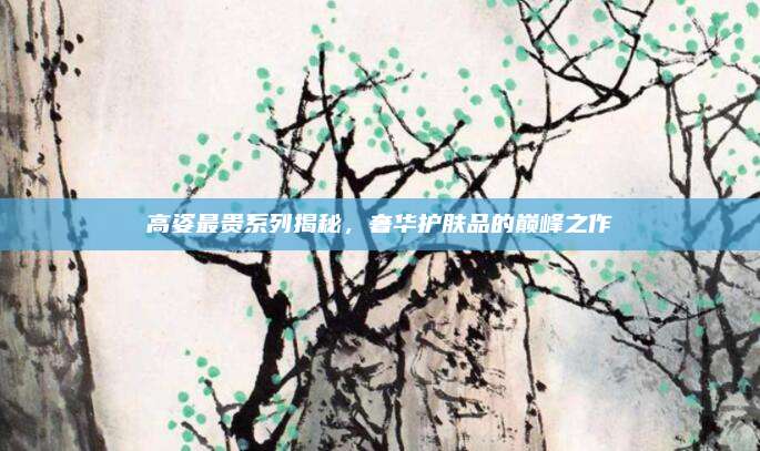 高姿最贵系列揭秘，奢华护肤品的巅峰之作
