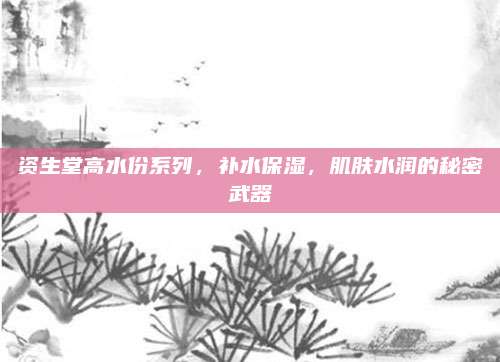 资生堂高水份系列，补水保湿，肌肤水润的秘密武器