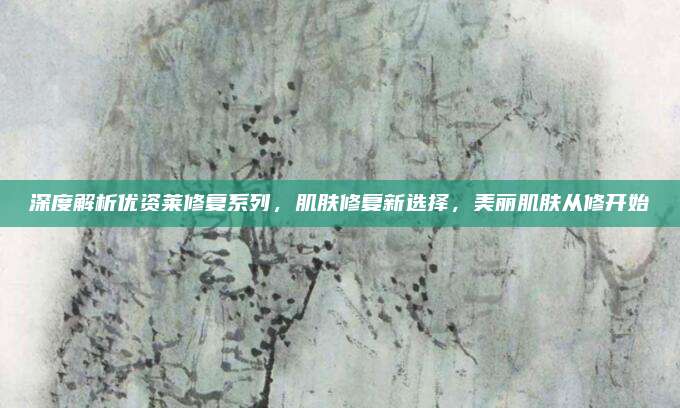 深度解析优资莱修复系列，肌肤修复新选择，美丽肌肤从修开始