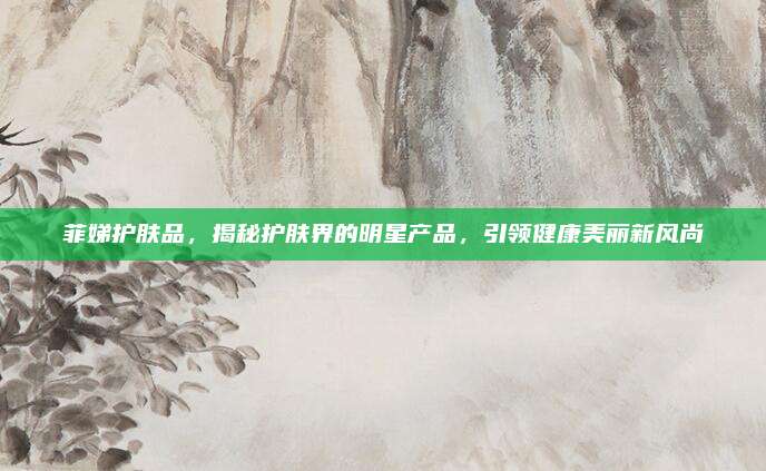 菲娣护肤品，揭秘护肤界的明星产品，引领健康美丽新风尚
