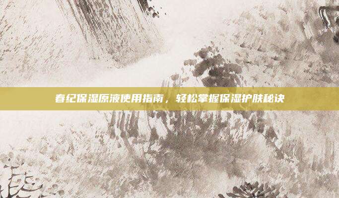 春纪保湿原液使用指南，轻松掌握保湿护肤秘诀