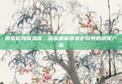 国货超强保湿霜，深度解析国货护肤界的明星产品