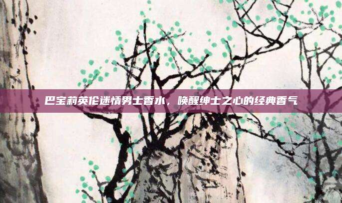 巴宝莉英伦迷情男士香水，唤醒绅士之心的经典香气