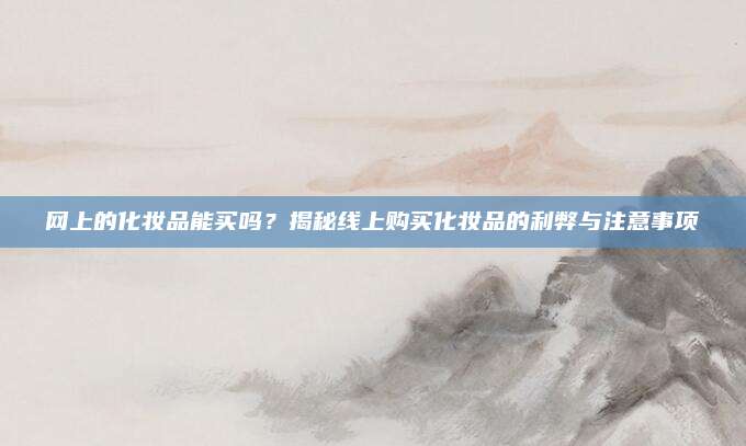 网上的化妆品能买吗？揭秘线上购买化妆品的利弊与注意事项