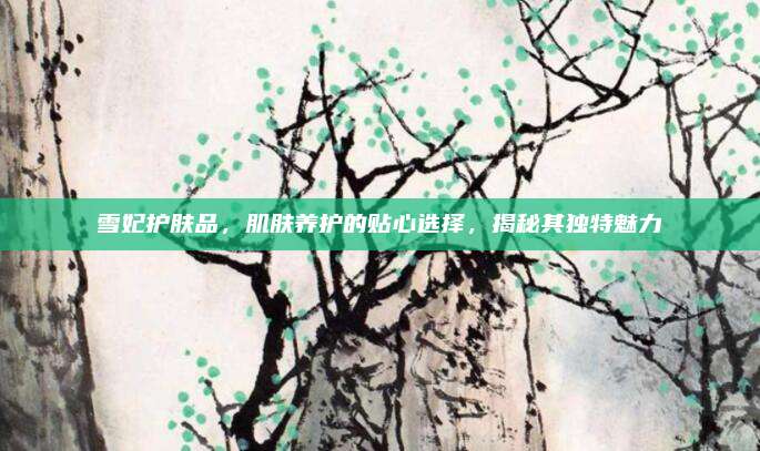 雪妃护肤品，肌肤养护的贴心选择，揭秘其独特魅力