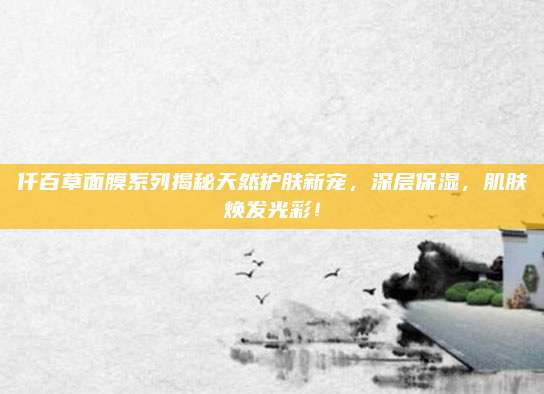 仟百草面膜系列揭秘天然护肤新宠,深层保湿,肌肤焕发光彩!