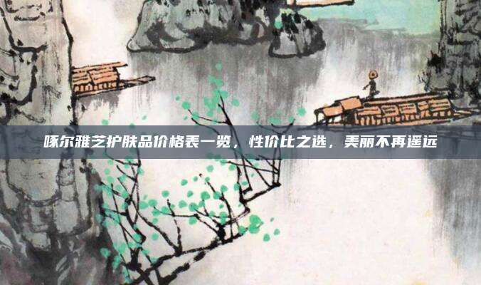 啄尔雅芝护肤品价格表一览，性价比之选，美丽不再遥远