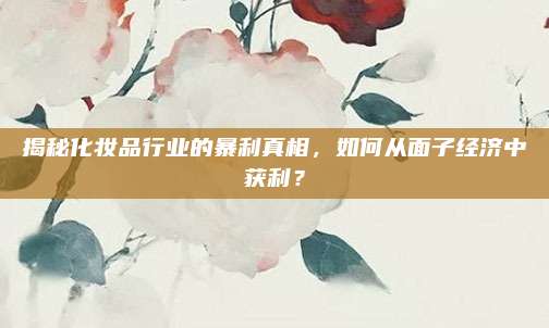 揭秘化妆品行业的暴利真相，如何从面子经济中获利？