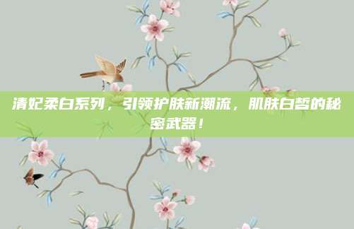 清妃柔白系列，引领护肤新潮流，肌肤白皙的秘密武器！