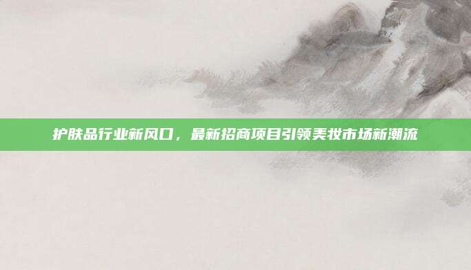 护肤品行业新风口，最新招商项目引领美妆市场新潮流