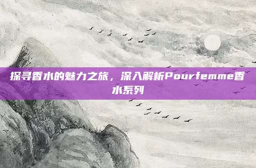 探寻香水的魅力之旅，深入解析Pourfemme香水系列
