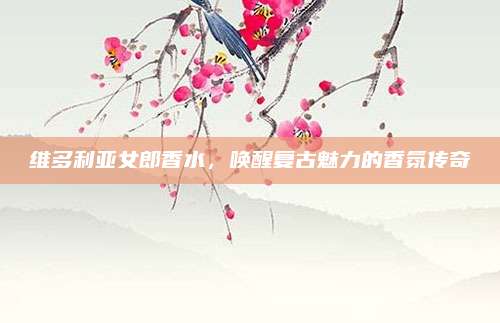 维多利亚女郎香水，唤醒复古魅力的香氛传奇