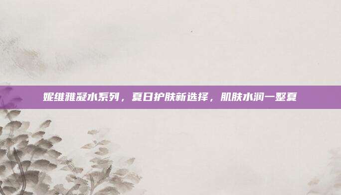 妮维雅凝水系列,夏日护肤新选择,肌肤水润一整夏