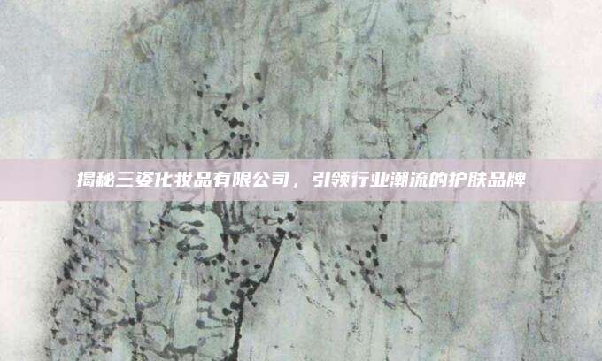 揭秘三姿化妆品有限公司，引领行业潮流的护肤品牌