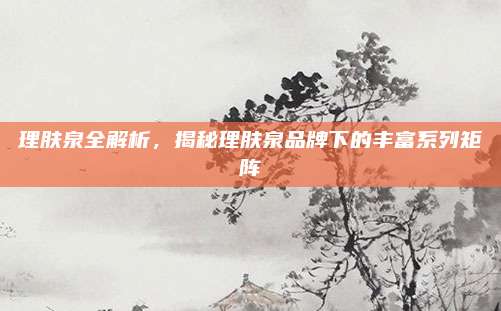 理肤泉全解析，揭秘理肤泉品牌下的丰富系列矩阵