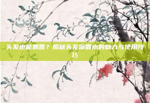 头发也能飘香？揭秘头发喷香水的魅力与使用技巧