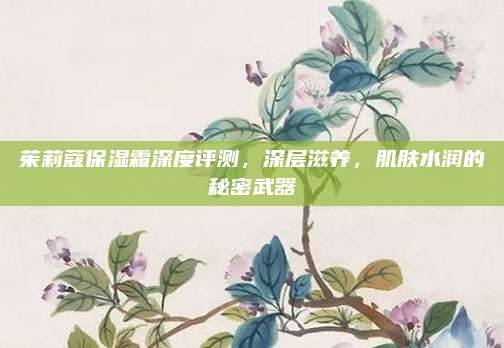茱莉蔻保湿霜深度评测，深层滋养，肌肤水润的秘密武器