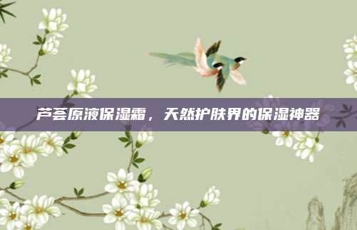 芦荟原液保湿霜，天然护肤界的保湿神器
