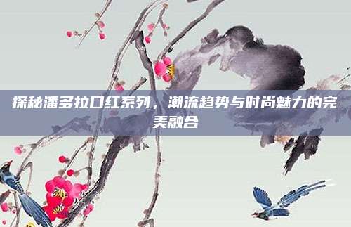 探秘潘多拉口红系列，潮流趋势与时尚魅力的完美融合