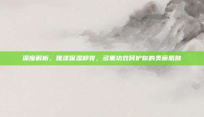 深度解析，雅漾保湿卸妆，多重功效呵护你的美丽肌肤
