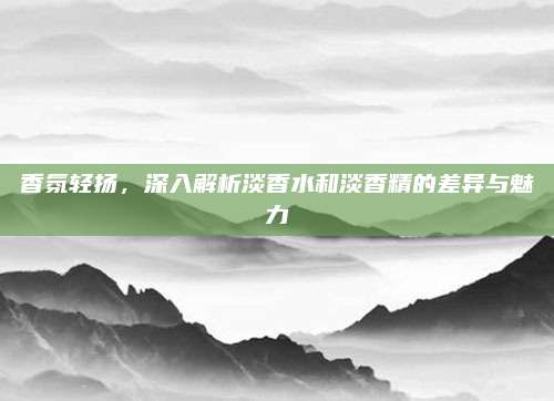 香氛轻扬，深入解析淡香水和淡香精的差异与魅力