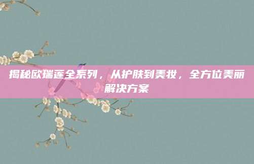 揭秘欧瑞莲全系列，从护肤到美妆，全方位美丽解决方案