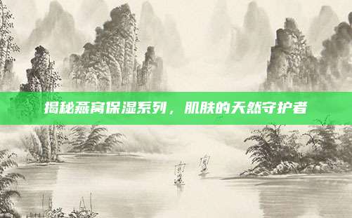 揭秘燕窝保湿系列，肌肤的天然守护者