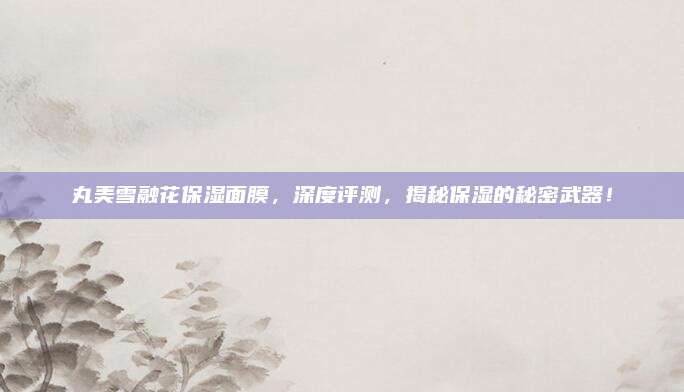 丸美雪融花保湿面膜，深度评测，揭秘保湿的秘密武器！