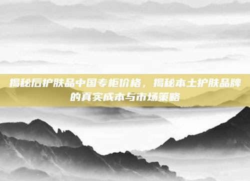 揭秘后护肤品中国专柜价格，揭秘本土护肤品牌的真实成本与市场策略
