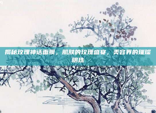 揭秘玫瑰神话面膜，肌肤的玫瑰盛宴，美容界的璀璨明珠