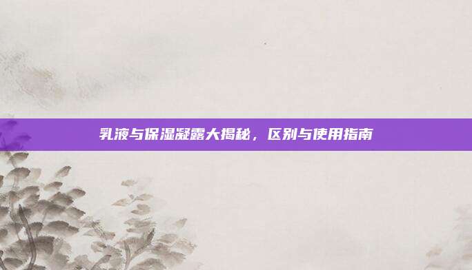 乳液与保湿凝露大揭秘,区别与使用指南