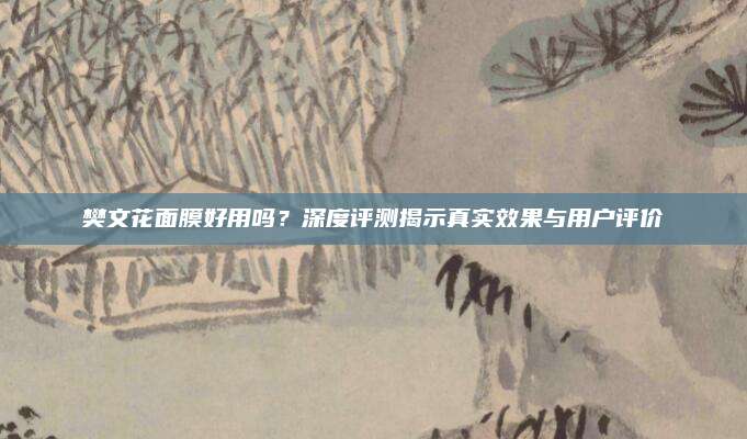 樊文花面膜好用吗？深度评测揭示真实效果与用户评价