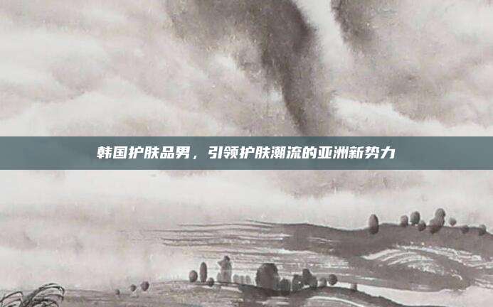 韩国护肤品男,引领护肤潮流的亚洲新势力