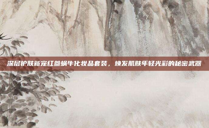 深层护肤新宠红参蜗牛化妆品套装,焕发肌肤年轻光彩的秘密武器