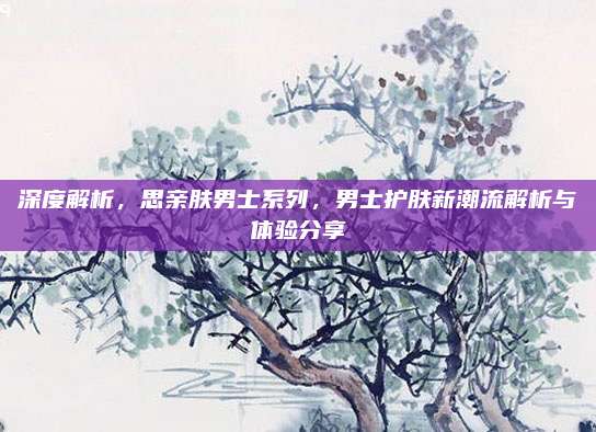深度解析，思亲肤男士系列，男士护肤新潮流解析与体验分享
