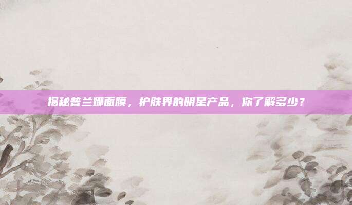 揭秘普兰娜面膜,护肤界的明星产品,你了解多少?