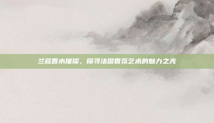 兰蔻香水璀璨,探寻法国香氛艺术的魅力之光