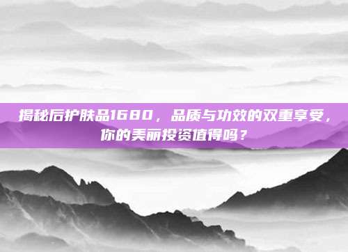 揭秘后护肤品1680,品质与功效的双重享受,你的美丽投资值得吗?