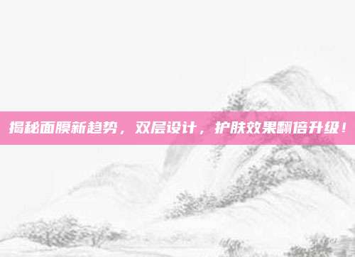 揭秘面膜新趋势，双层设计，护肤效果翻倍升级！
